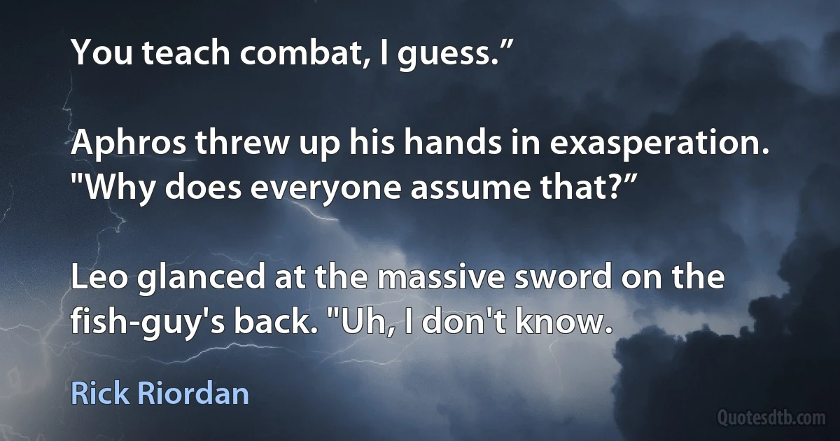 You teach combat, I guess.”

Aphros threw up his hands in exasperation. "Why does everyone assume that?”

Leo glanced at the massive sword on the fish-guy's back. "Uh, I don't know. (Rick Riordan)