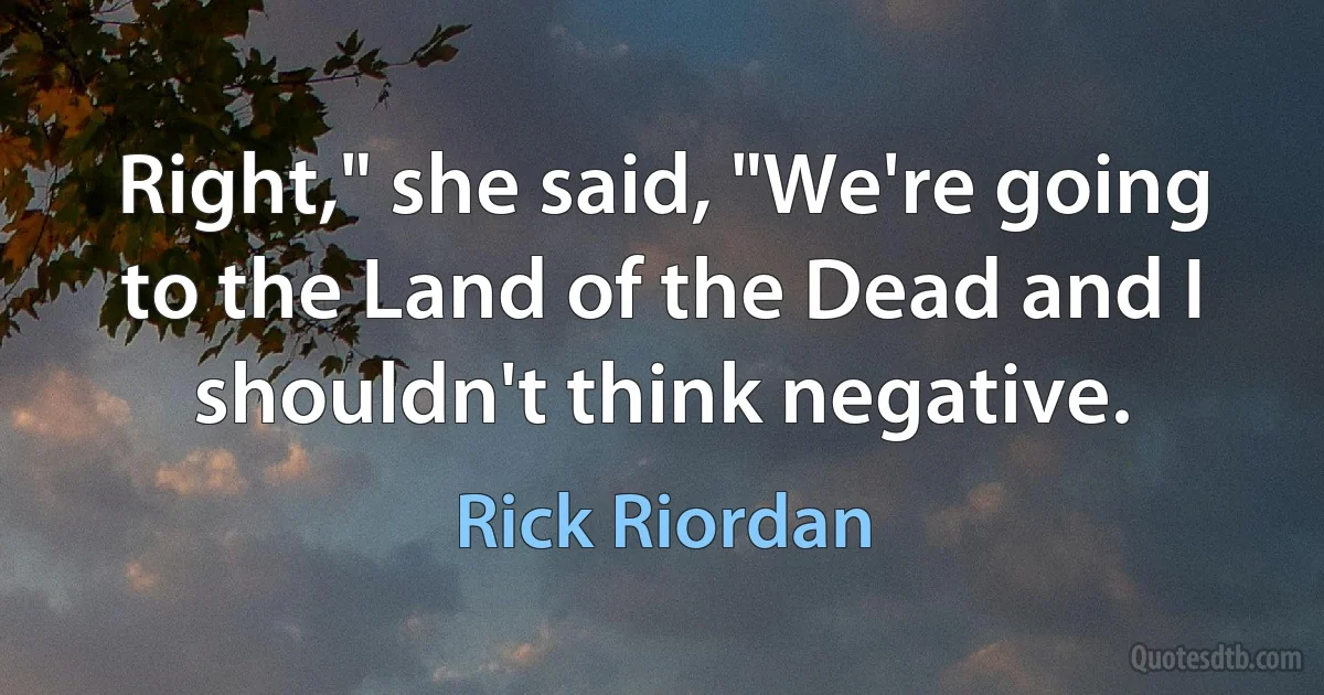 Right," she said, "We're going to the Land of the Dead and I shouldn't think negative. (Rick Riordan)