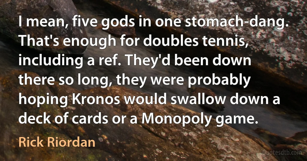 I mean, five gods in one stomach-dang. That's enough for doubles tennis, including a ref. They'd been down there so long, they were probably hoping Kronos would swallow down a deck of cards or a Monopoly game. (Rick Riordan)