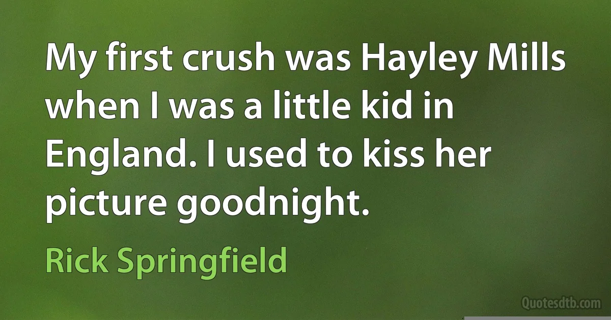 My first crush was Hayley Mills when I was a little kid in England. I used to kiss her picture goodnight. (Rick Springfield)