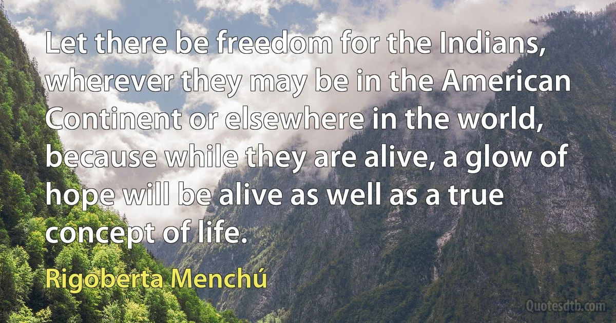 Let there be freedom for the Indians, wherever they may be in the American Continent or elsewhere in the world, because while they are alive, a glow of hope will be alive as well as a true concept of life. (Rigoberta Menchú)