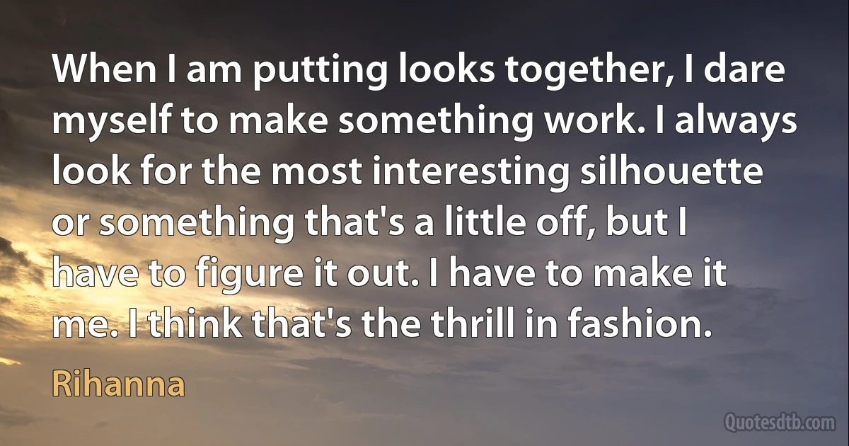 When I am putting looks together, I dare myself to make something work. I always look for the most interesting silhouette or something that's a little off, but I have to figure it out. I have to make it me. I think that's the thrill in fashion. (Rihanna)