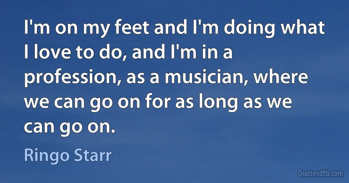 I'm on my feet and I'm doing what I love to do, and I'm in a profession, as a musician, where we can go on for as long as we can go on. (Ringo Starr)