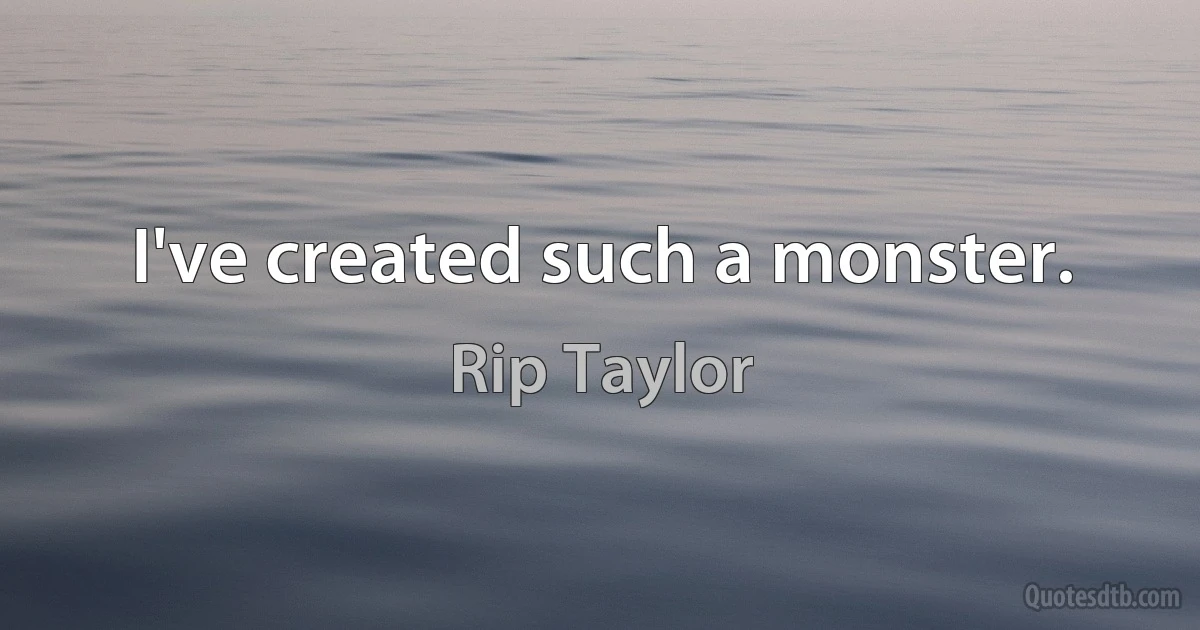 I've created such a monster. (Rip Taylor)