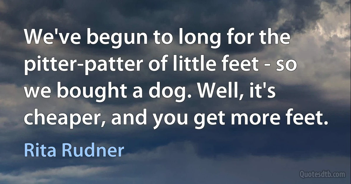 We've begun to long for the pitter-patter of little feet - so we bought a dog. Well, it's cheaper, and you get more feet. (Rita Rudner)