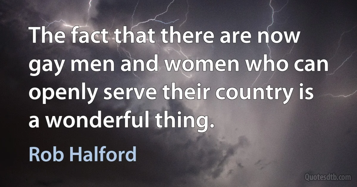 The fact that there are now gay men and women who can openly serve their country is a wonderful thing. (Rob Halford)