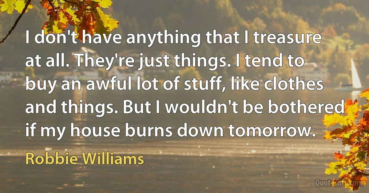 I don't have anything that I treasure at all. They're just things. I tend to buy an awful lot of stuff, like clothes and things. But I wouldn't be bothered if my house burns down tomorrow. (Robbie Williams)