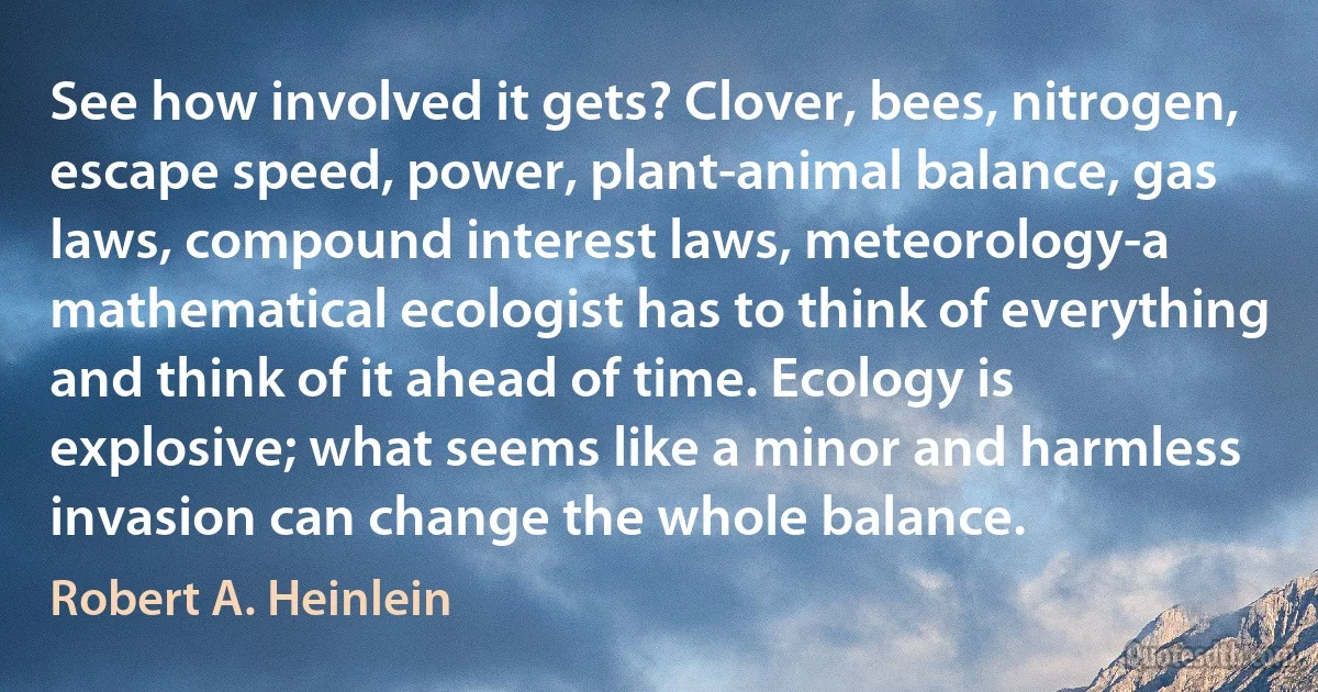 See how involved it gets? Clover, bees, nitrogen, escape speed, power, plant-animal balance, gas laws, compound interest laws, meteorology-a mathematical ecologist has to think of everything and think of it ahead of time. Ecology is explosive; what seems like a minor and harmless invasion can change the whole balance. (Robert A. Heinlein)