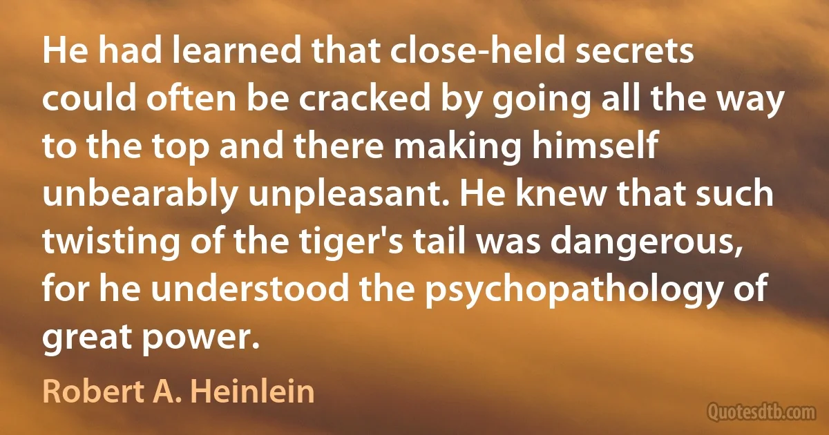 He had learned that close-held secrets could often be cracked by going all the way to the top and there making himself unbearably unpleasant. He knew that such twisting of the tiger's tail was dangerous, for he understood the psychopathology of great power. (Robert A. Heinlein)