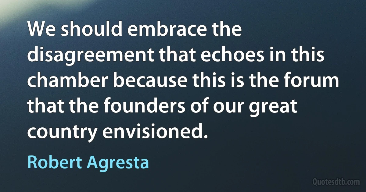 We should embrace the disagreement that echoes in this chamber because this is the forum that the founders of our great country envisioned. (Robert Agresta)