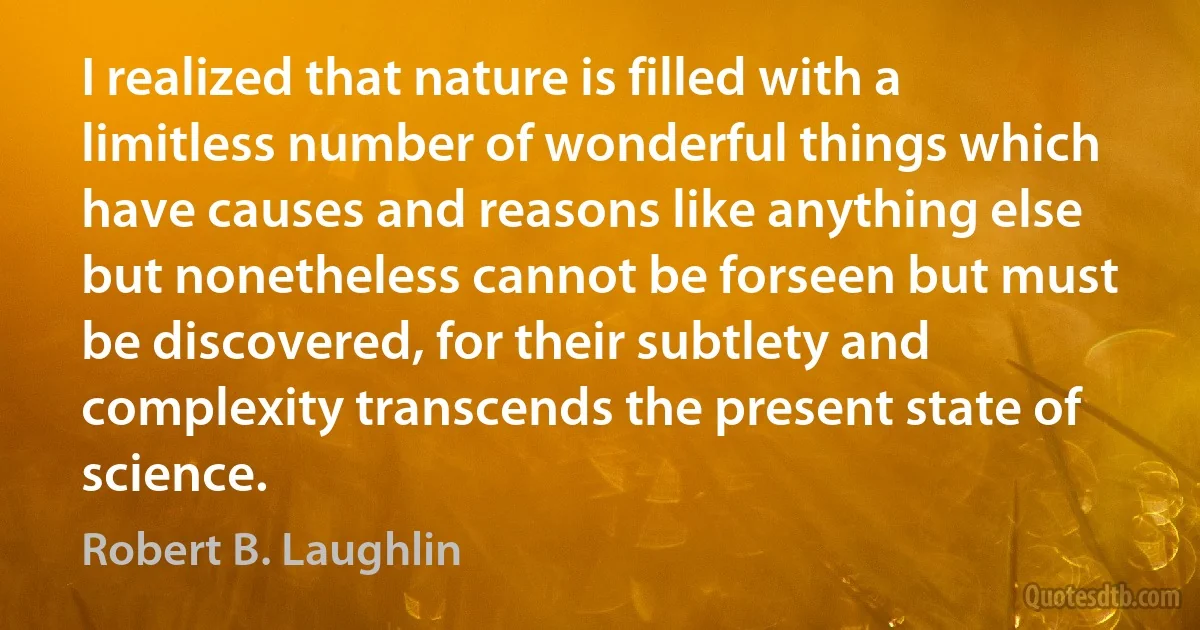 I realized that nature is filled with a limitless number of wonderful things which have causes and reasons like anything else but nonetheless cannot be forseen but must be discovered, for their subtlety and complexity transcends the present state of science. (Robert B. Laughlin)