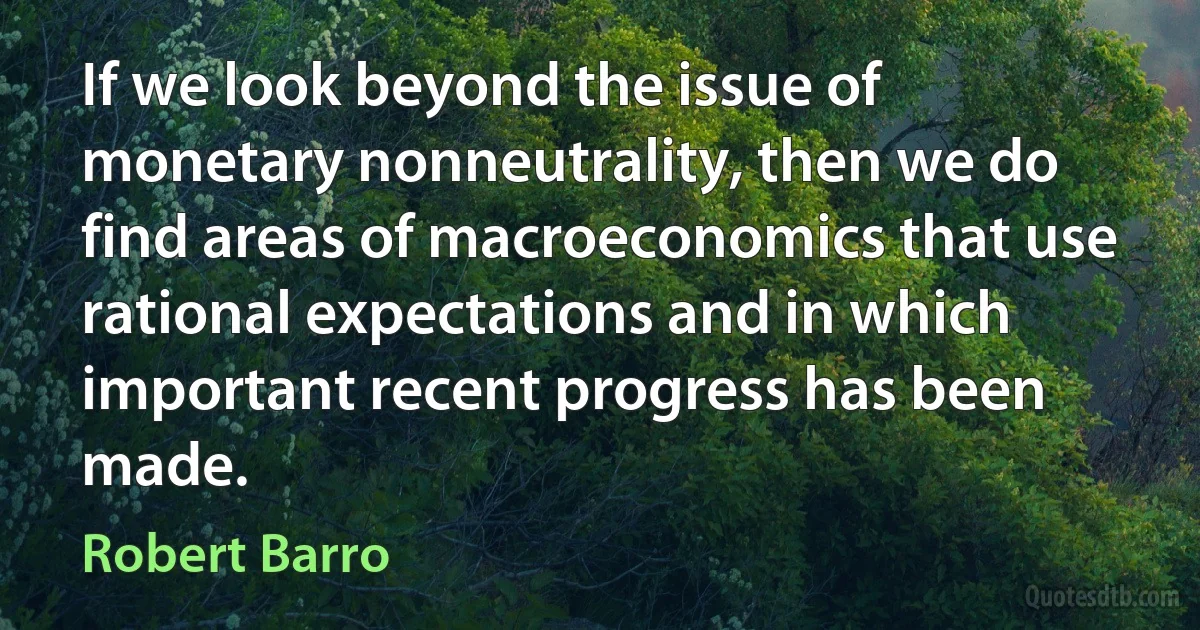 If we look beyond the issue of monetary nonneutrality, then we do find areas of macroeconomics that use rational expectations and in which important recent progress has been made. (Robert Barro)