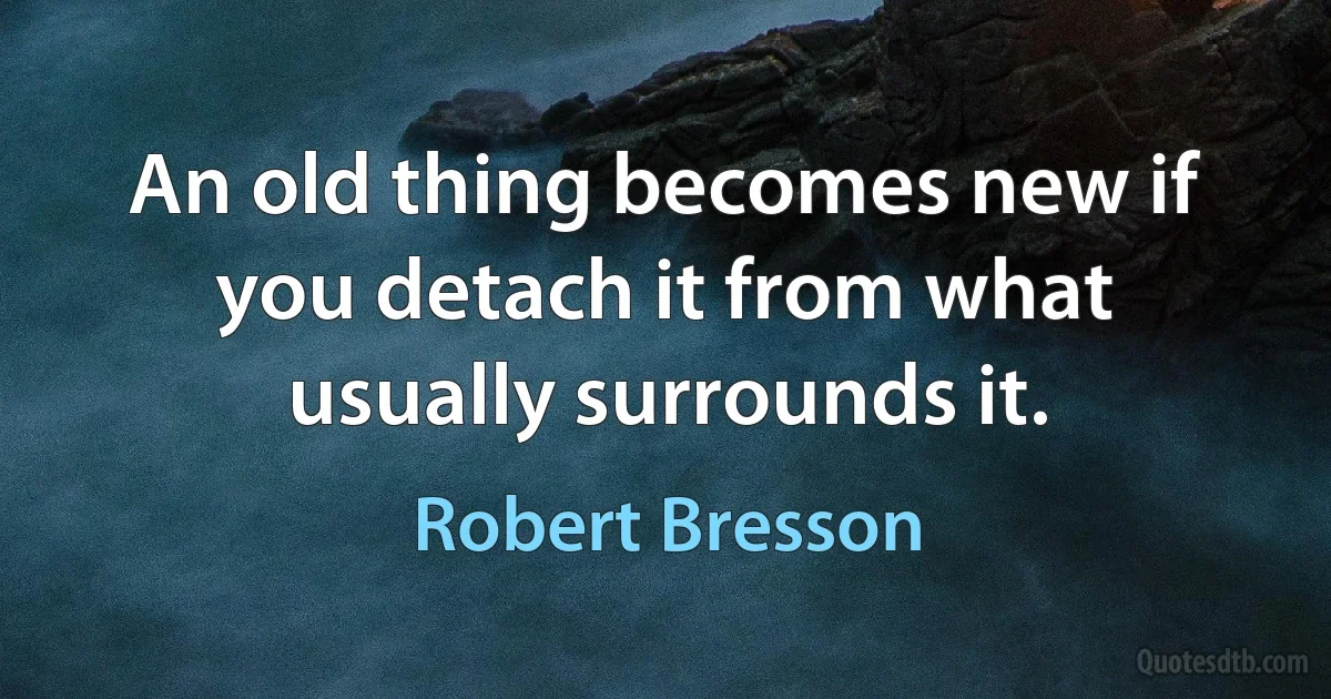 An old thing becomes new if you detach it from what usually surrounds it. (Robert Bresson)