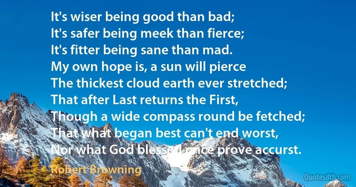 It's wiser being good than bad;
It's safer being meek than fierce;
It's fitter being sane than mad.
My own hope is, a sun will pierce
The thickest cloud earth ever stretched;
That after Last returns the First,
Though a wide compass round be fetched;
That what began best can't end worst,
Nor what God blessed once prove accurst. (Robert Browning)