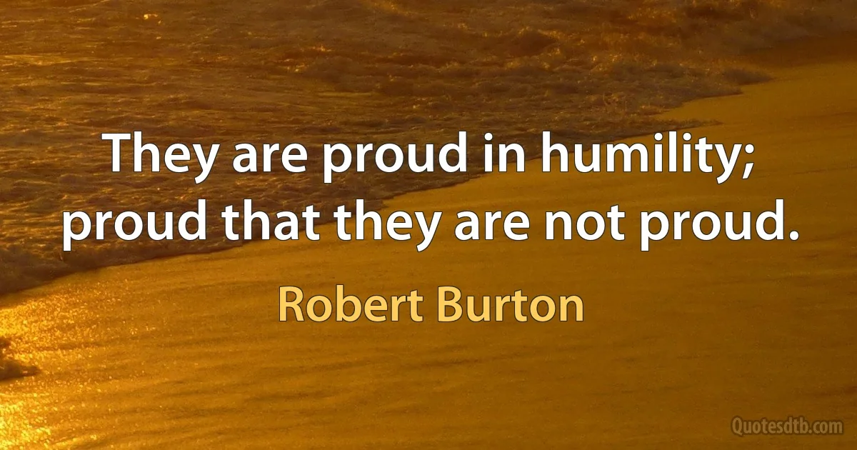 They are proud in humility; proud that they are not proud. (Robert Burton)