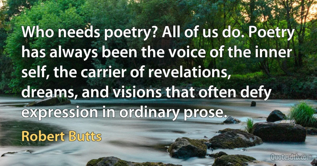 Who needs poetry? All of us do. Poetry has always been the voice of the inner self, the carrier of revelations, dreams, and visions that often defy expression in ordinary prose. (Robert Butts)