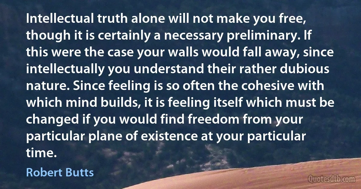 Intellectual truth alone will not make you free, though it is certainly a necessary preliminary. If this were the case your walls would fall away, since intellectually you understand their rather dubious nature. Since feeling is so often the cohesive with which mind builds, it is feeling itself which must be changed if you would find freedom from your particular plane of existence at your particular time. (Robert Butts)