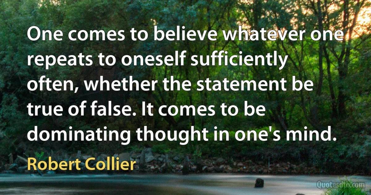 One comes to believe whatever one repeats to oneself sufficiently often, whether the statement be true of false. It comes to be dominating thought in one's mind. (Robert Collier)