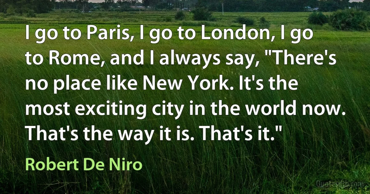 I go to Paris, I go to London, I go to Rome, and I always say, "There's no place like New York. It's the most exciting city in the world now. That's the way it is. That's it." (Robert De Niro)