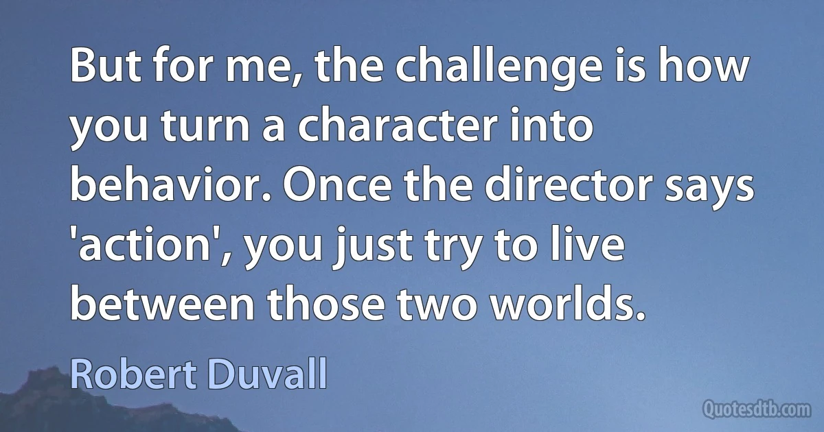 But for me, the challenge is how you turn a character into behavior. Once the director says 'action', you just try to live between those two worlds. (Robert Duvall)