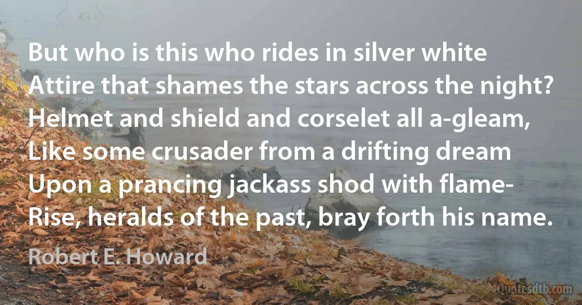 But who is this who rides in silver white
Attire that shames the stars across the night?
Helmet and shield and corselet all a-gleam,
Like some crusader from a drifting dream
Upon a prancing jackass shod with flame-
Rise, heralds of the past, bray forth his name. (Robert E. Howard)