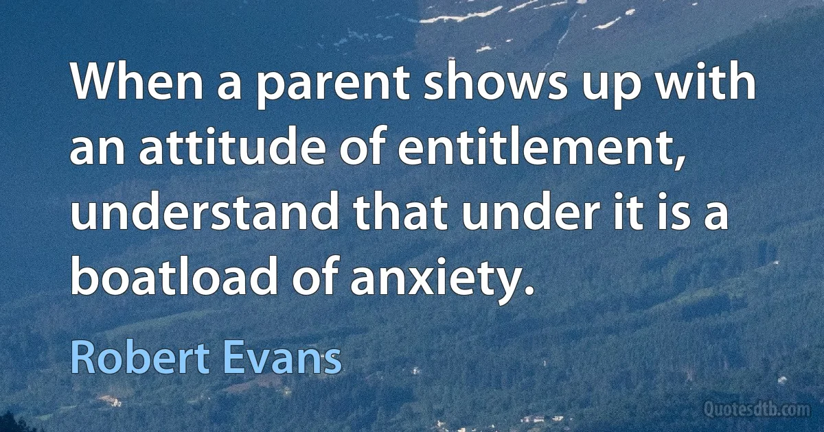 When a parent shows up with an attitude of entitlement, understand that under it is a boatload of anxiety. (Robert Evans)