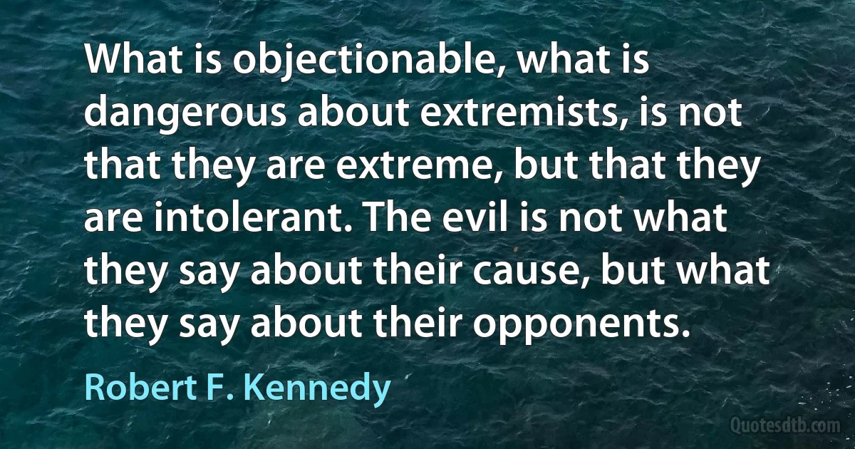 What is objectionable, what is dangerous about extremists, is not that they are extreme, but that they are intolerant. The evil is not what they say about their cause, but what they say about their opponents. (Robert F. Kennedy)