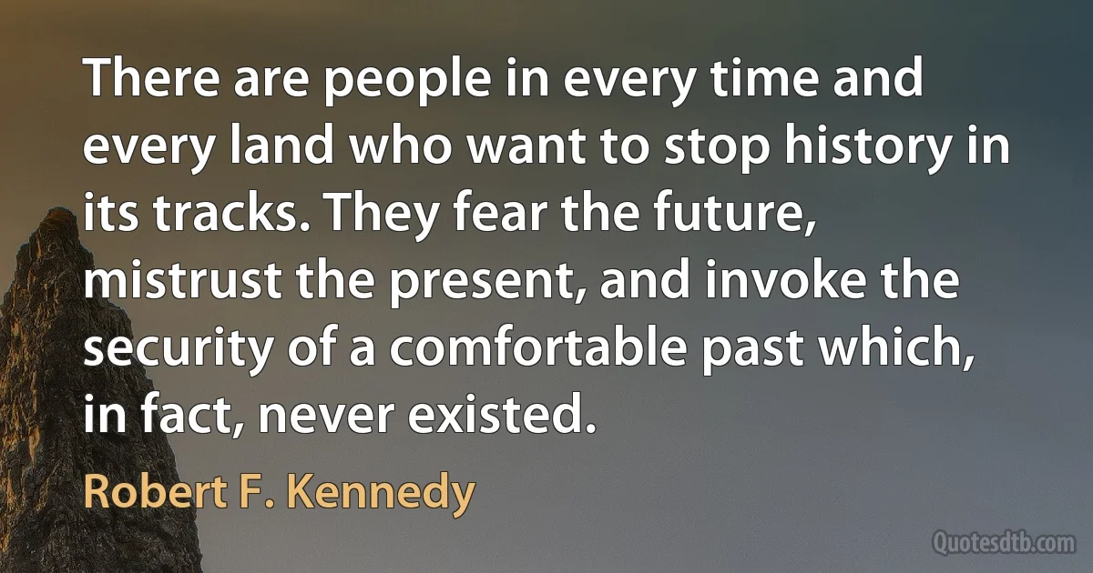 There are people in every time and every land who want to stop history in its tracks. They fear the future, mistrust the present, and invoke the security of a comfortable past which, in fact, never existed. (Robert F. Kennedy)