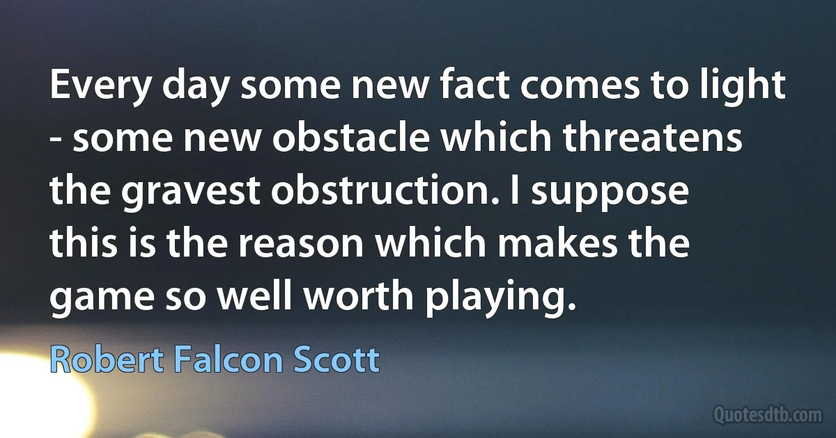 Every day some new fact comes to light - some new obstacle which threatens the gravest obstruction. I suppose this is the reason which makes the game so well worth playing. (Robert Falcon Scott)