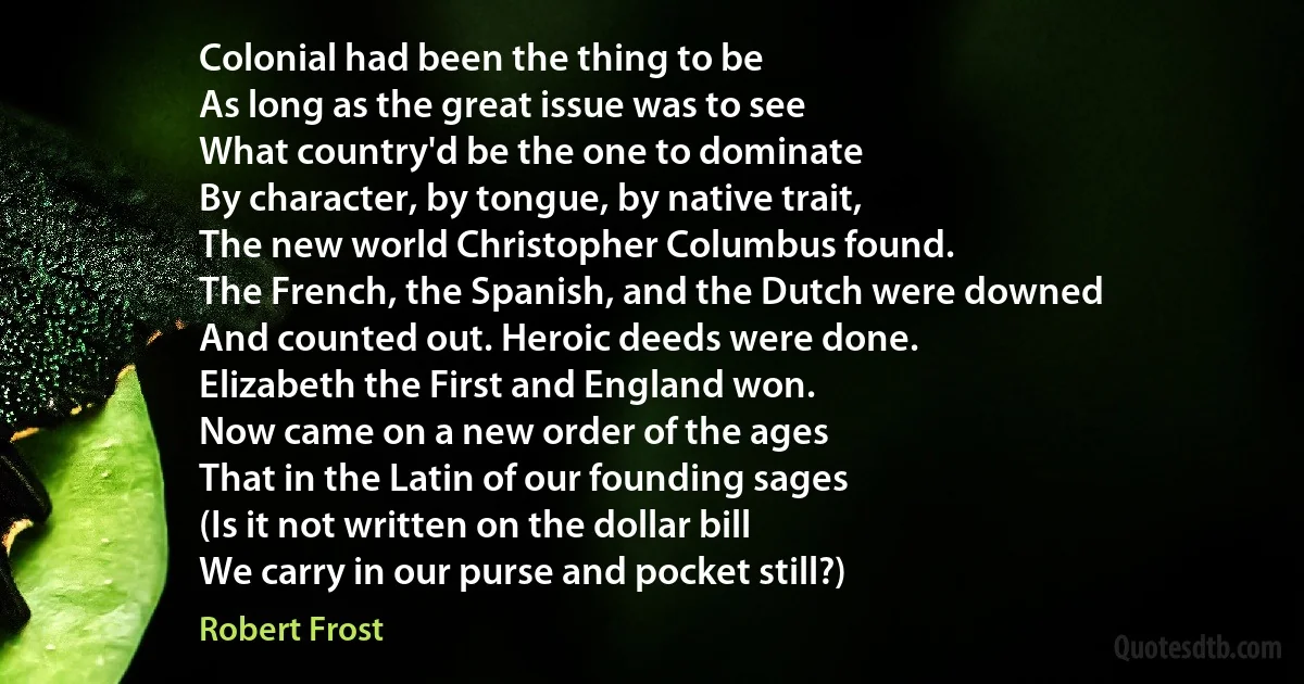 Colonial had been the thing to be
As long as the great issue was to see
What country'd be the one to dominate
By character, by tongue, by native trait,
The new world Christopher Columbus found.
The French, the Spanish, and the Dutch were downed
And counted out. Heroic deeds were done.
Elizabeth the First and England won.
Now came on a new order of the ages
That in the Latin of our founding sages
(Is it not written on the dollar bill
We carry in our purse and pocket still?) (Robert Frost)