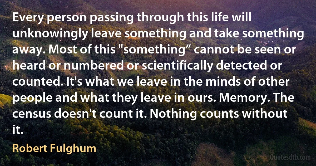 Every person passing through this life will unknowingly leave something and take something away. Most of this "something” cannot be seen or heard or numbered or scientifically detected or counted. It's what we leave in the minds of other people and what they leave in ours. Memory. The census doesn't count it. Nothing counts without it. (Robert Fulghum)