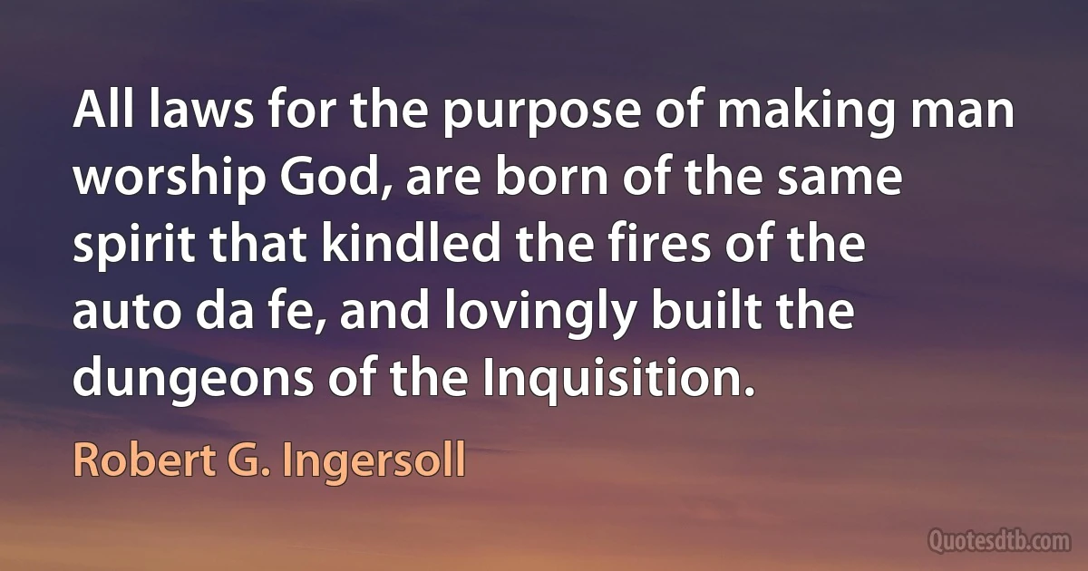 All laws for the purpose of making man worship God, are born of the same spirit that kindled the fires of the auto da fe, and lovingly built the dungeons of the Inquisition. (Robert G. Ingersoll)