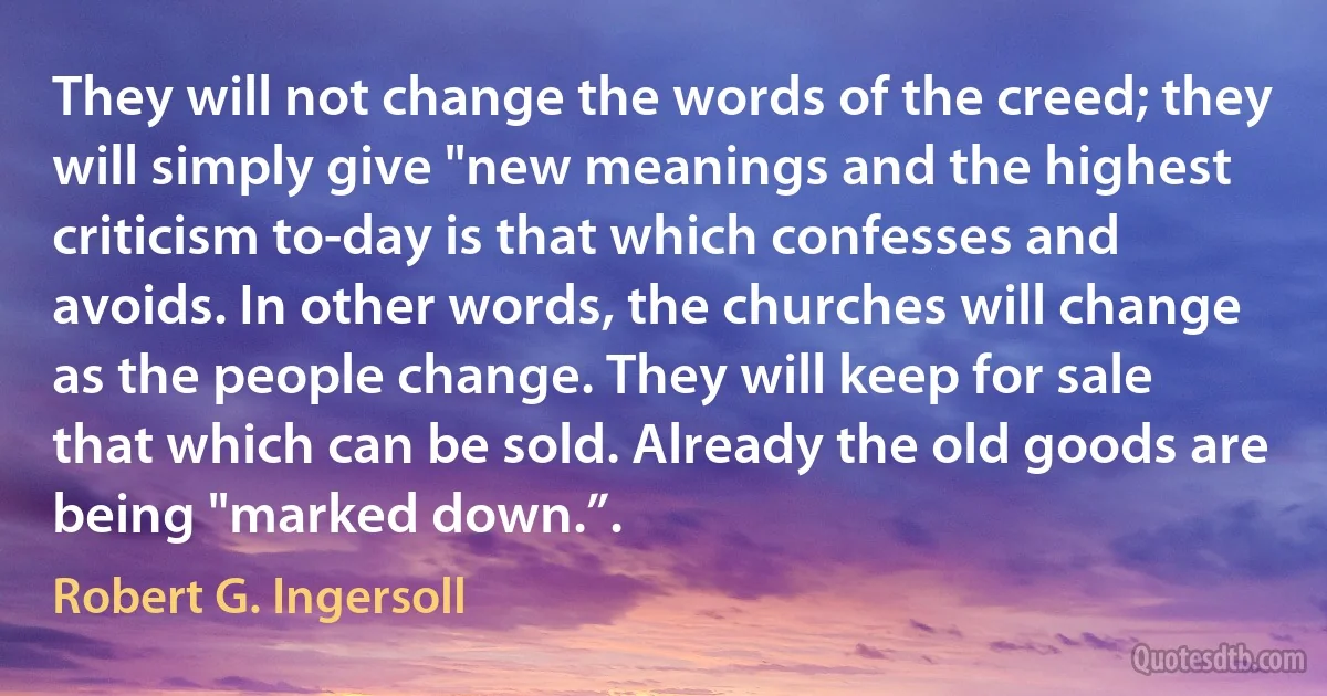 They will not change the words of the creed; they will simply give "new meanings and the highest criticism to-day is that which confesses and avoids. In other words, the churches will change as the people change. They will keep for sale that which can be sold. Already the old goods are being "marked down.”. (Robert G. Ingersoll)