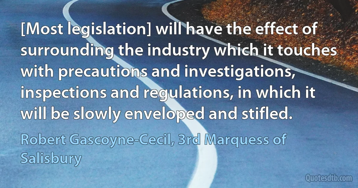 [Most legislation] will have the effect of surrounding the industry which it touches with precautions and investigations, inspections and regulations, in which it will be slowly enveloped and stifled. (Robert Gascoyne-Cecil, 3rd Marquess of Salisbury)