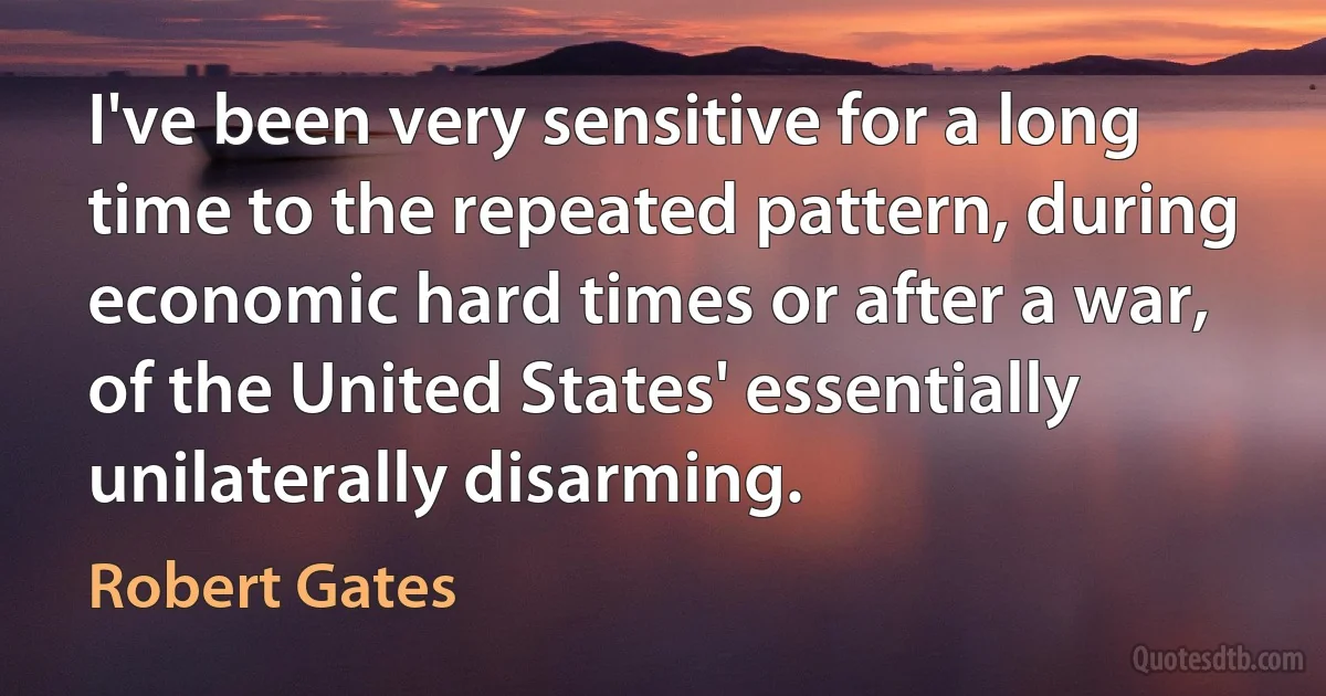 I've been very sensitive for a long time to the repeated pattern, during economic hard times or after a war, of the United States' essentially unilaterally disarming. (Robert Gates)