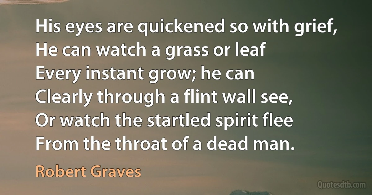 His eyes are quickened so with grief,
He can watch a grass or leaf
Every instant grow; he can
Clearly through a flint wall see,
Or watch the startled spirit flee
From the throat of a dead man. (Robert Graves)