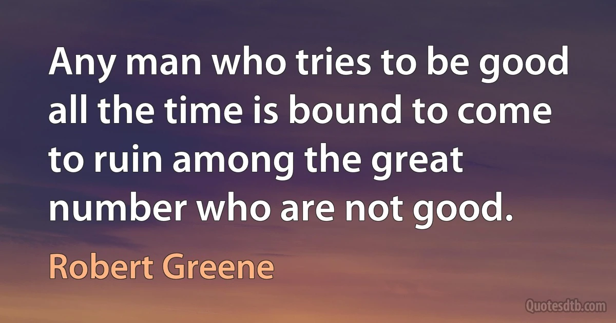 Any man who tries to be good all the time is bound to come to ruin among the great number who are not good. (Robert Greene)