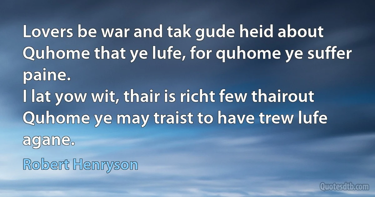 Lovers be war and tak gude heid about
Quhome that ye lufe, for quhome ye suffer paine.
I lat yow wit, thair is richt few thairout
Quhome ye may traist to have trew lufe agane. (Robert Henryson)