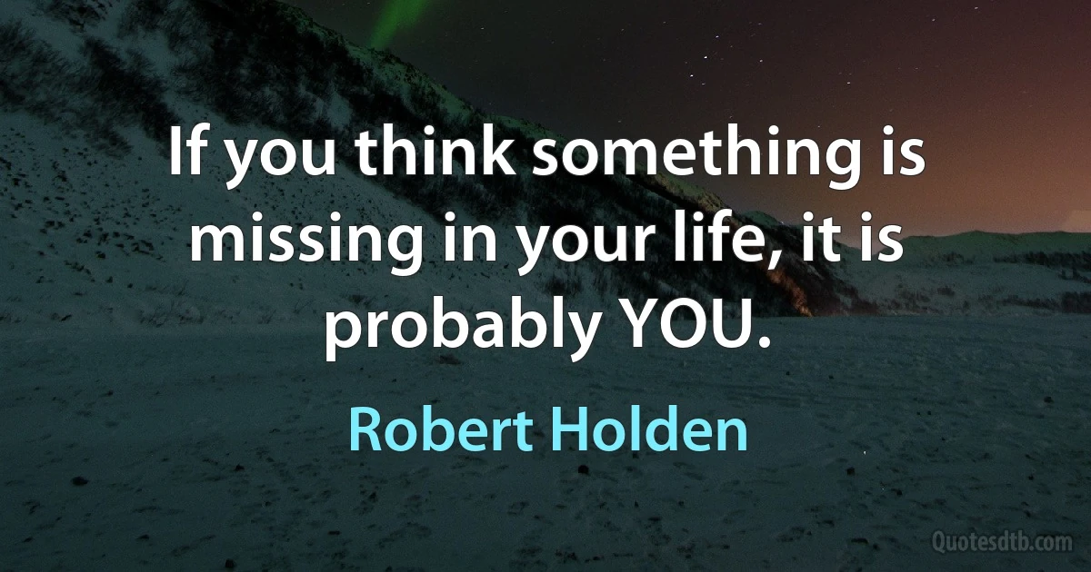 If you think something is missing in your life, it is probably YOU. (Robert Holden)