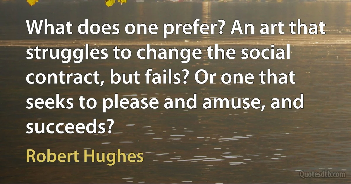 What does one prefer? An art that struggles to change the social contract, but fails? Or one that seeks to please and amuse, and succeeds? (Robert Hughes)