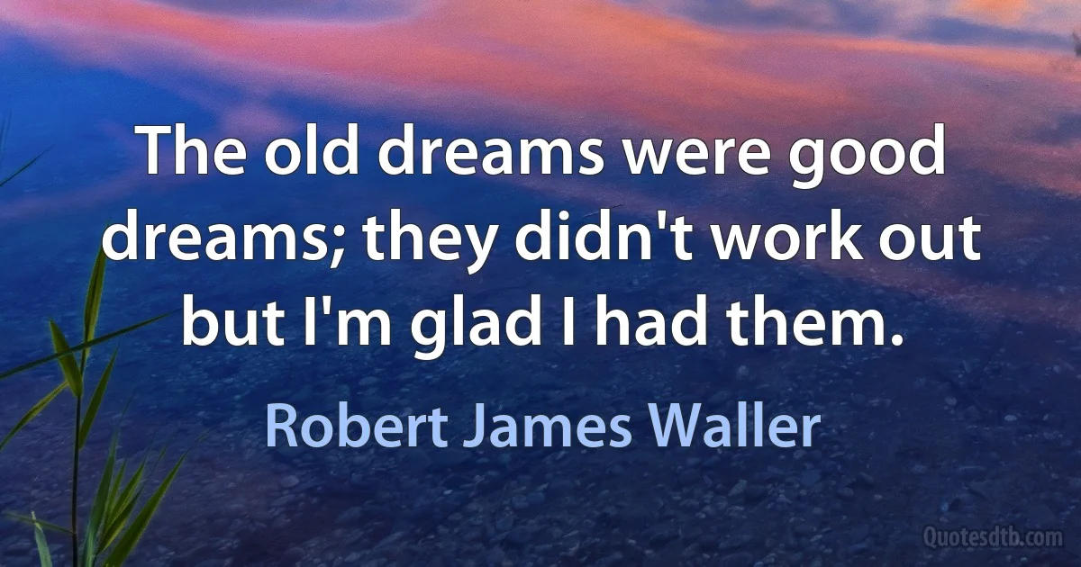 The old dreams were good dreams; they didn't work out but I'm glad I had them. (Robert James Waller)