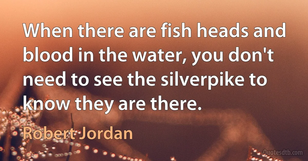 When there are fish heads and blood in the water, you don't need to see the silverpike to know they are there. (Robert Jordan)