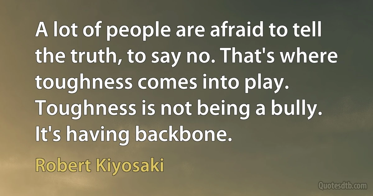 A lot of people are afraid to tell the truth, to say no. That's where toughness comes into play. Toughness is not being a bully. It's having backbone. (Robert Kiyosaki)