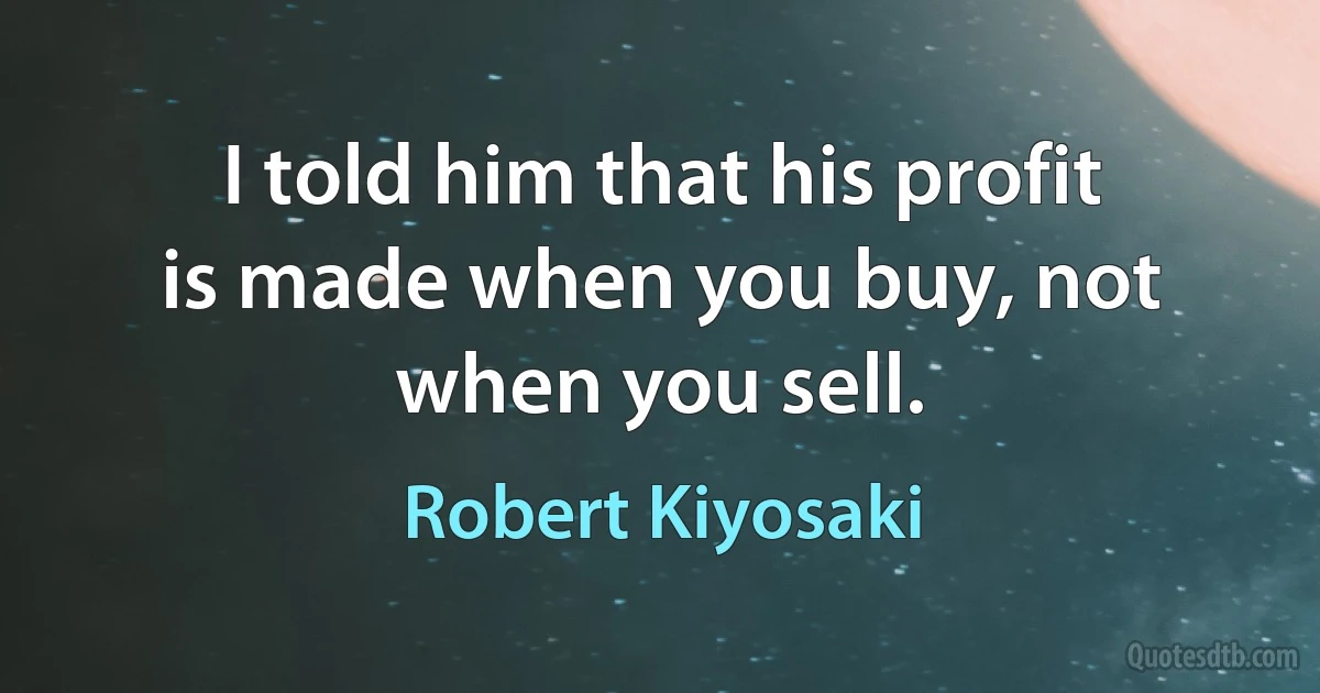 I told him that his profit is made when you buy, not when you sell. (Robert Kiyosaki)