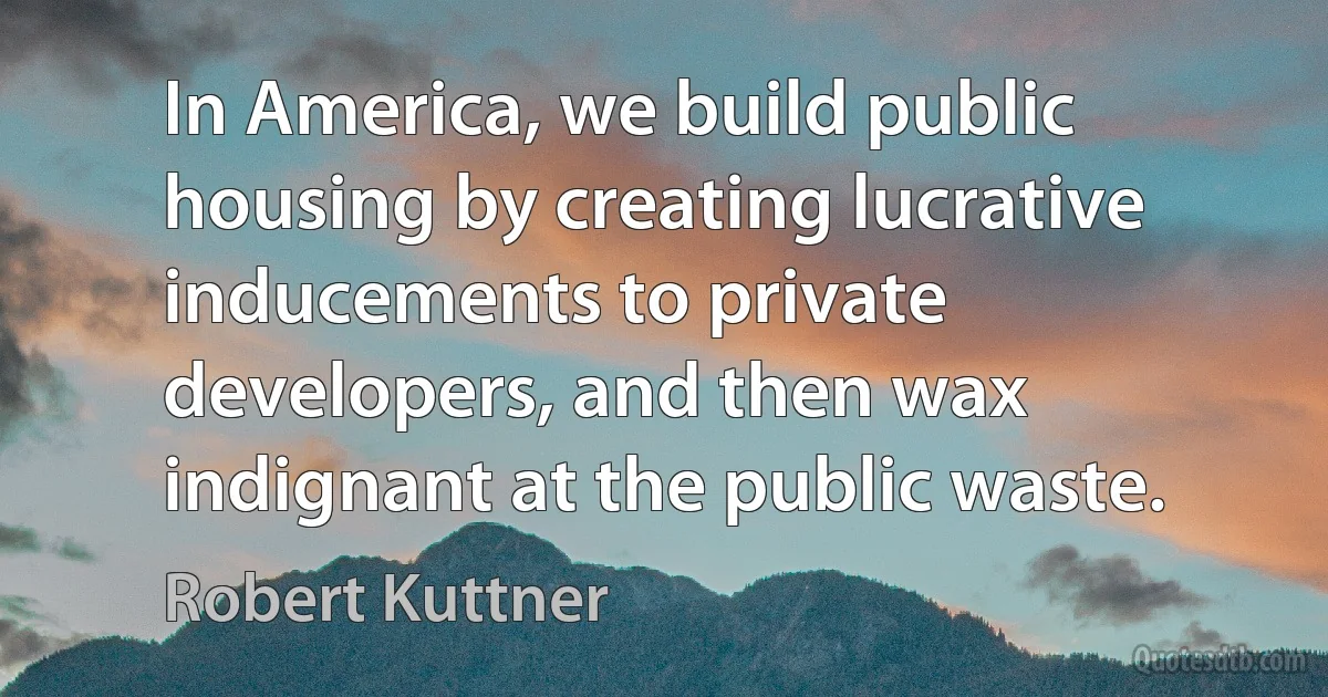 In America, we build public housing by creating lucrative inducements to private developers, and then wax indignant at the public waste. (Robert Kuttner)