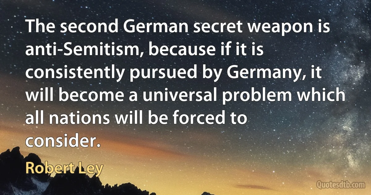 The second German secret weapon is anti-Semitism, because if it is consistently pursued by Germany, it will become a universal problem which all nations will be forced to consider. (Robert Ley)