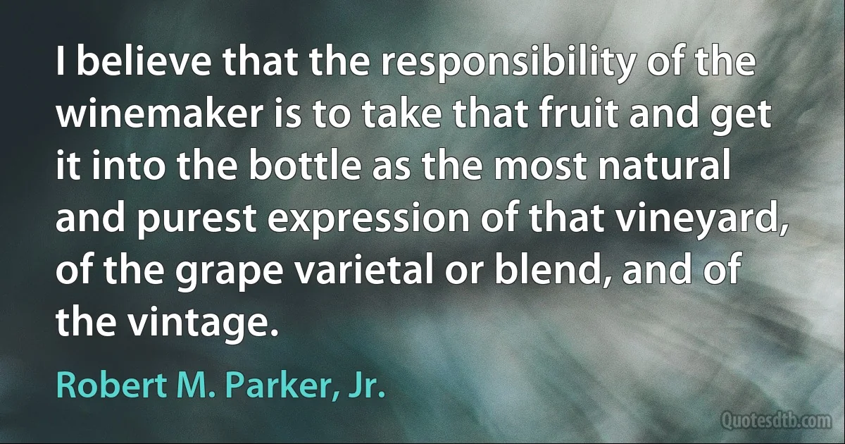 I believe that the responsibility of the winemaker is to take that fruit and get it into the bottle as the most natural and purest expression of that vineyard, of the grape varietal or blend, and of the vintage. (Robert M. Parker, Jr.)