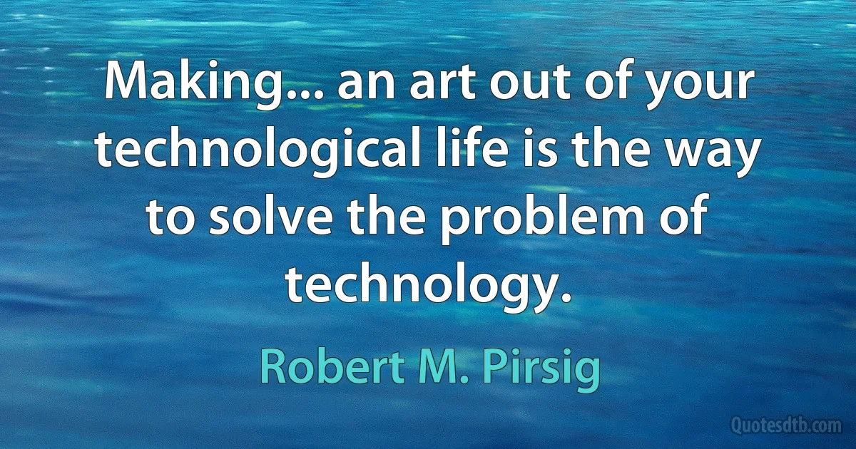 Making... an art out of your technological life is the way to solve the problem of technology. (Robert M. Pirsig)