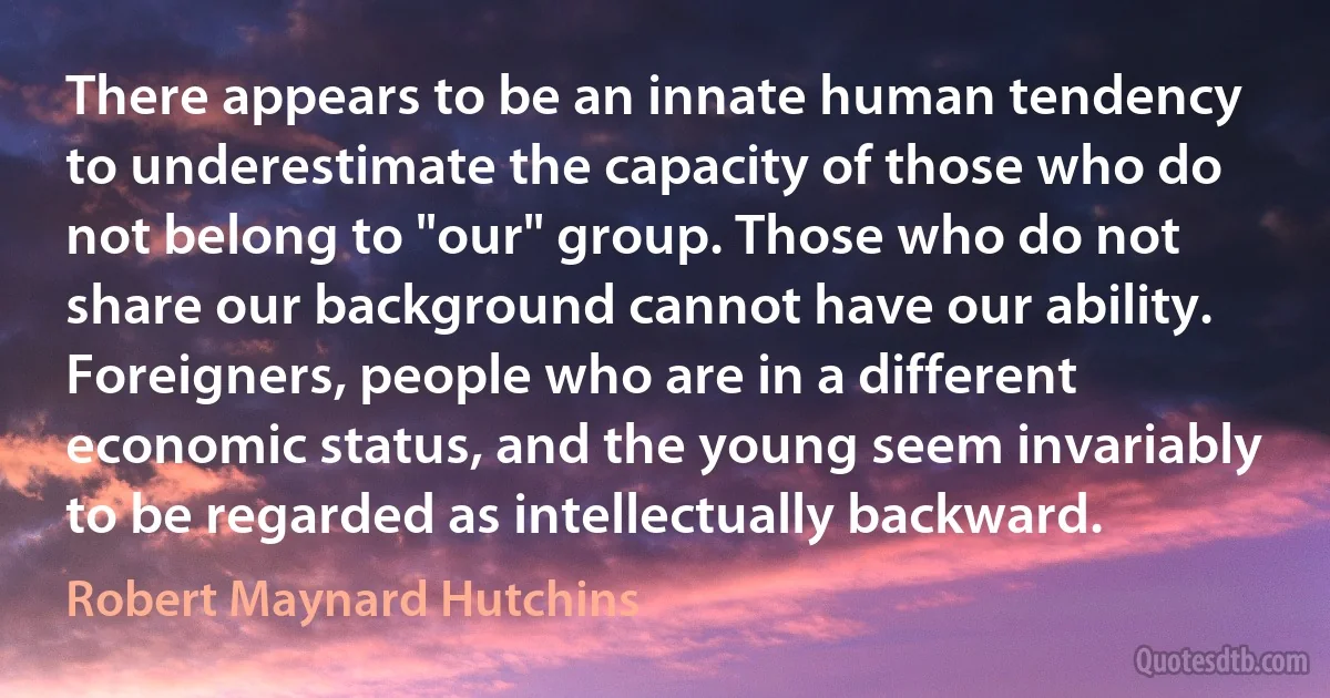 There appears to be an innate human tendency to underestimate the capacity of those who do not belong to "our" group. Those who do not share our background cannot have our ability. Foreigners, people who are in a different economic status, and the young seem invariably to be regarded as intellectually backward. (Robert Maynard Hutchins)