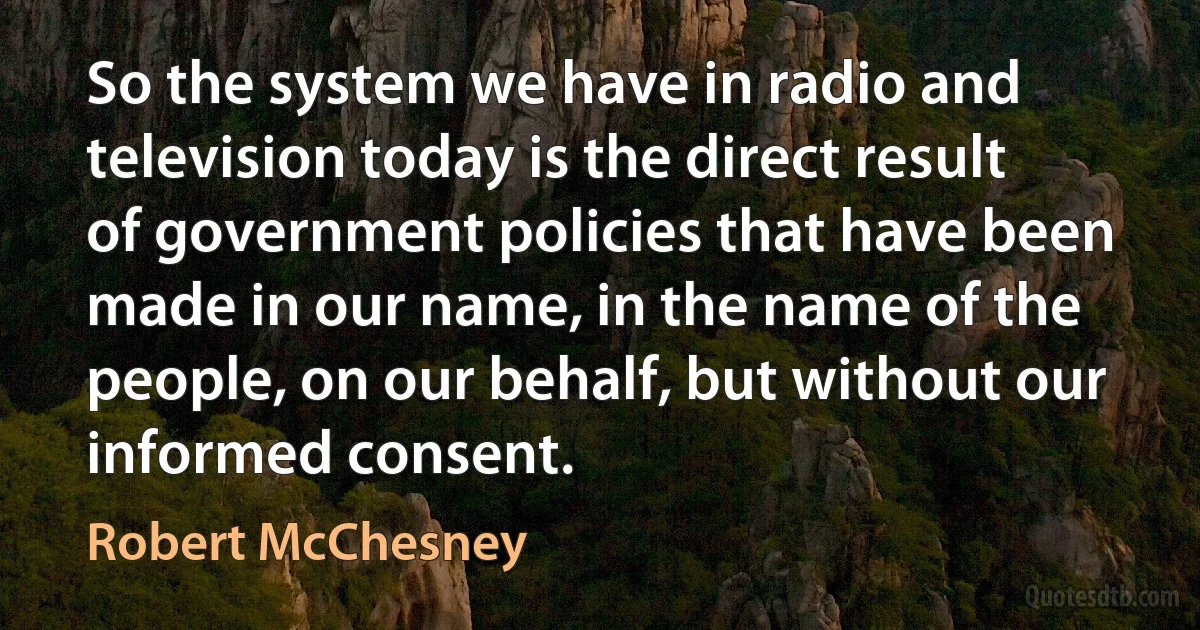 So the system we have in radio and television today is the direct result of government policies that have been made in our name, in the name of the people, on our behalf, but without our informed consent. (Robert McChesney)